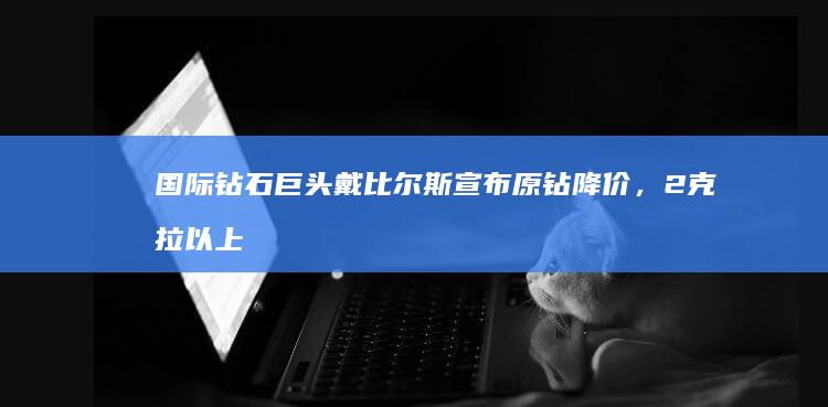 国际钻石巨头戴比尔斯宣布原钻降价，2克拉以上降价超15%，年轻人不信钻石营销了吗？钻石故事该怎么讲？